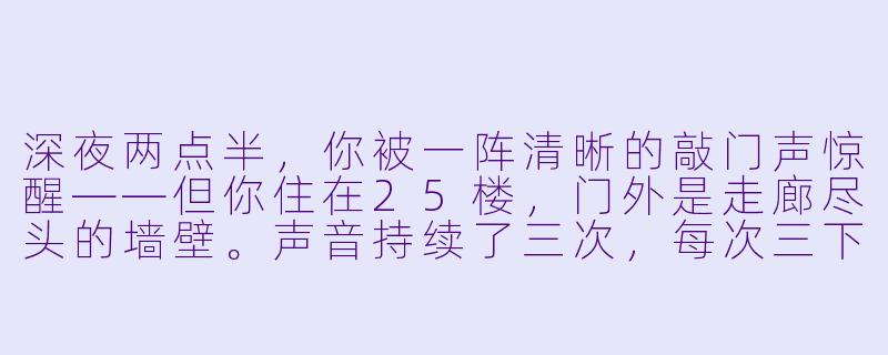 深夜两点半，你被一阵清晰的敲门声惊醒——但你住在25楼，门外是走廊尽头的墙壁。声音持续了三次，每次三下，节奏完全一致。你屏住呼吸，光脚走到门边，猫眼里却什么都看不见。这时，你的手机突然亮了，屏幕上是一条来自“未知号码”的短信，只有一行字：“别开门，它在你背后。”——你接下来会怎么做？