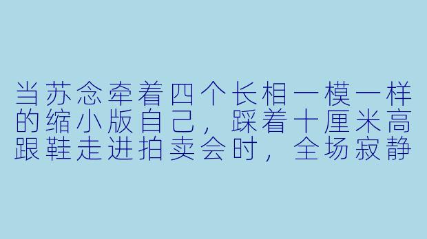当苏念牵着四个长相一模一样的缩小版自己，踩着十厘米高跟鞋走进拍卖会时，全场寂静了三秒。有人认出她是五年前被家族扫地出门的落魄千金，嘲笑道：“带四个拖油瓶来见世面？”她身后的男人却突然摘下墨镜——竟是那位传闻中从不露面的神秘首富。请苏念会如何回应？