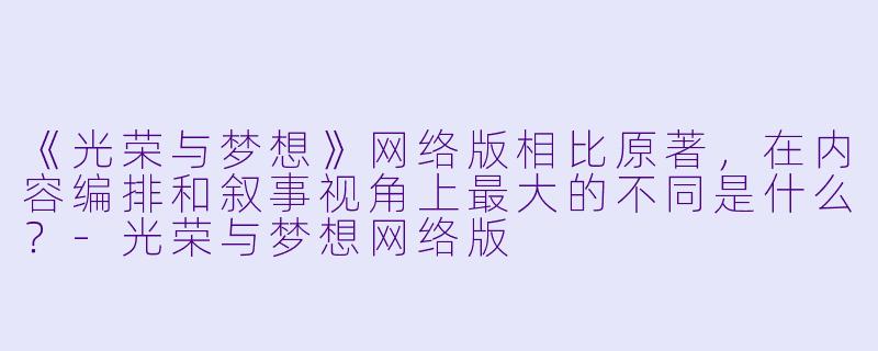 《光荣与梦想》网络版相比原著，在内容编排和叙事视角上最大的不同是什么？-光荣与梦想网络版
