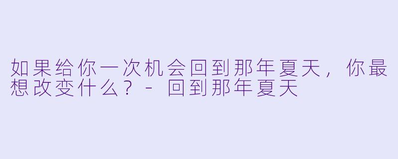 如果给你一次机会回到那年夏天，你最想改变什么？-回到那年夏天
