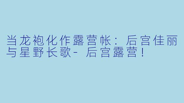 当龙袍化作露营帐:后宫佳丽与星野长歌-后宫露营!