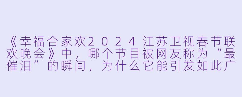 《幸福合家欢2024江苏卫视春节联欢晚会》中,哪个节目被网友称为“最催泪”的瞬间,为什么它能引发如此广泛的共鸣?-幸福合家欢2024江苏卫视春节联欢晚会