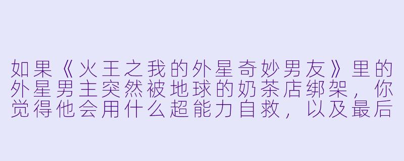 如果《火王之我的外星奇妙男友》里的外星男主突然被地球的奶茶店绑架，你觉得他会用什么超能力自救，以及最后会点哪款奶茶？