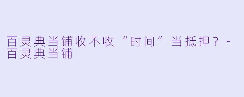 百灵典当铺收不收“时间”当抵押？-百灵典当铺