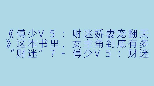 《傅少V5：财迷娇妻宠翻天》这本书里，女主角到底有多“财迷”？-傅少V5：财迷娇妻宠翻天