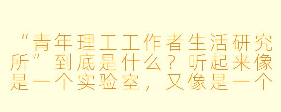“青年理工工作者生活研究所”到底是什么?听起来像是一个实验室,又像是一个自媒体账号,它具体在做什么?