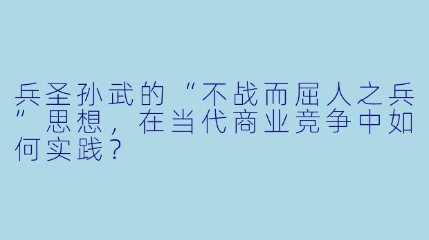 兵圣孙武的“不战而屈人之兵”思想，在当代商业竞争中如何实践？