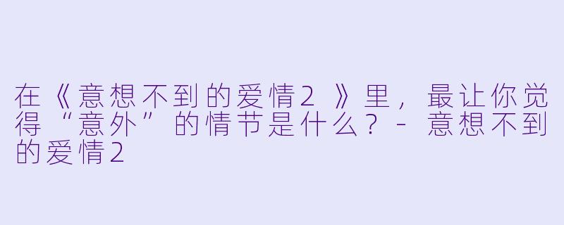 在《意想不到的爱情2》里，最让你觉得“意外”的情节是什么？-意想不到的爱情2