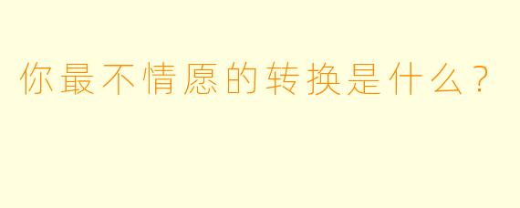 你最不情愿的转换是什么？