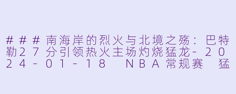 ###南海岸的烈火与北境之殇:巴特勒27分引领热火主场灼烧猛龙-2024-01-18 NBA常规赛 猛龙 VS 热火
