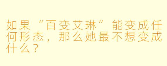 如果“百变艾琳”能变成任何形态，那么她最不想变成什么？