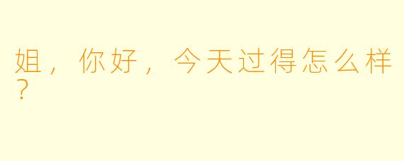 姐，你好，今天过得怎么样？