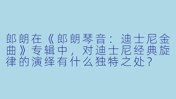 郎朗在《郎朗琴音:迪士尼金曲》专辑中,对迪士尼经典旋律的演绎有什么独特之处?