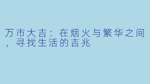 万市大吉:在烟火与繁华之间,寻找生活的吉兆