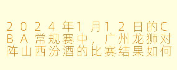 2024年1月12日的CBA常规赛中，广州龙狮对阵山西汾酒的比赛结果如何？