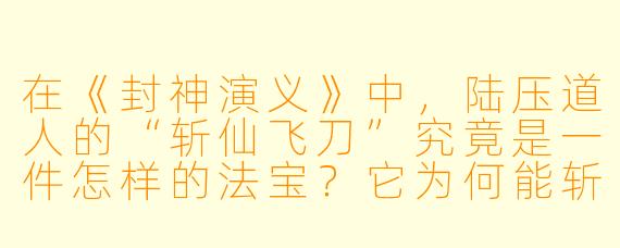 在《封神演义》中,陆压道人的“斩仙飞刀”究竟是一件怎样的法宝?它为何能斩杀几乎不死的对手(如余元、袁洪)?其弱点又是什么?