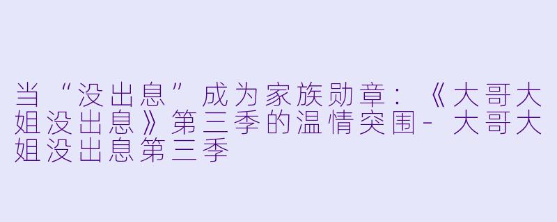 当“没出息”成为家族勋章：《大哥大姐没出息》第三季的温情突围-大哥大姐没出息第三季
