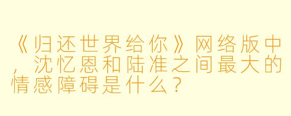《归还世界给你》网络版中,沈忆恩和陆准之间最大的情感障碍是什么?