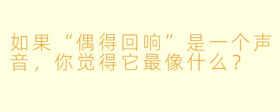 如果“偶得回响”是一个声音，你觉得它最像什么？