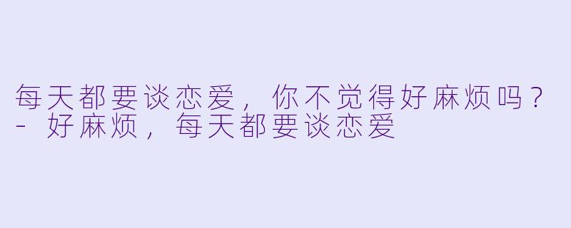 每天都要谈恋爱，你不觉得好麻烦吗？-好麻烦，每天都要谈恋爱