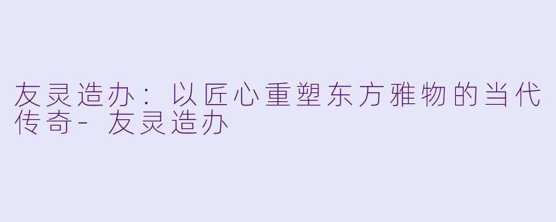 友灵造办:以匠心重塑东方雅物的当代传奇-友灵造办