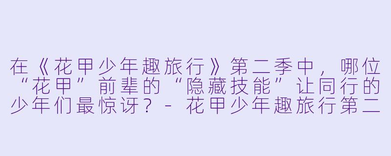 在《花甲少年趣旅行》第二季中,哪位“花甲”前辈的“隐藏技能”让同行的少年们最惊讶?-花甲少年趣旅行第二季