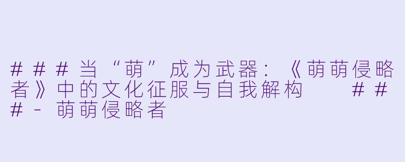 ###当“萌”成为武器:《萌萌侵略者》中的文化征服与自我解构
###-萌萌侵略者