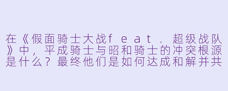 在《假面骑士大战feat.超级战队》中，平成骑士与昭和骑士的冲突根源是什么？最终他们是如何达成和解并共同对抗超级战队的？-平成骑士对昭和骑士 假面骑士大战 feat.超级战队