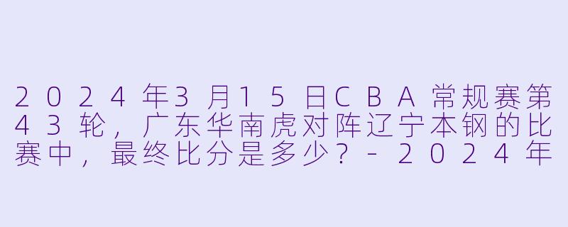 2024年3月15日CBA常规赛第43轮，广东华南虎对阵辽宁本钢的比赛中，最终比分是多少？-2024年03月15日 CBA常规赛第43轮 广东华南虎vs辽宁本钢