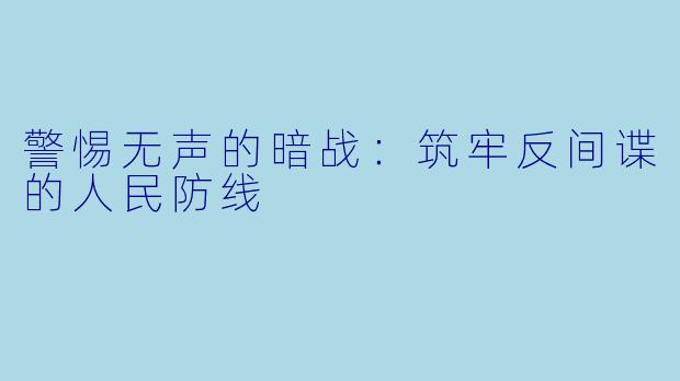 警惕无声的暗战:筑牢反间谍的人民防线