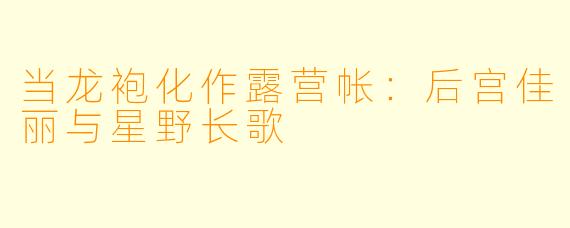 当龙袍化作露营帐:后宫佳丽与星野长歌