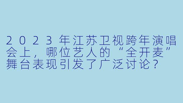 2023年江苏卫视跨年演唱会上，哪位艺人的“全开麦”舞台表现引发了广泛讨论？