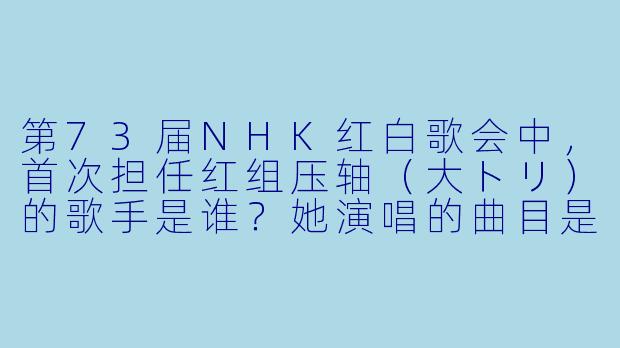 第73届NHK红白歌会中，首次担任红组压轴（大トリ）的歌手是谁？她演唱的曲目是什么？-第73届NHK红白歌会
