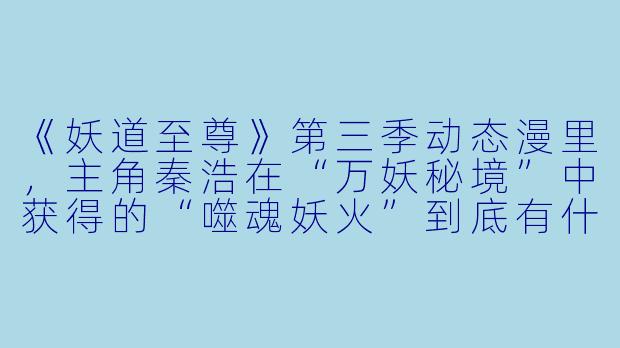《妖道至尊》第三季动态漫里,主角秦浩在“万妖秘境”中获得的“噬魂妖火”到底有什么特殊之处?为什么连那些老牌妖王都忌惮三分?