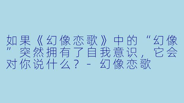 如果《幻像恋歌》中的“幻像”突然拥有了自我意识，它会对你说什么？-幻像恋歌