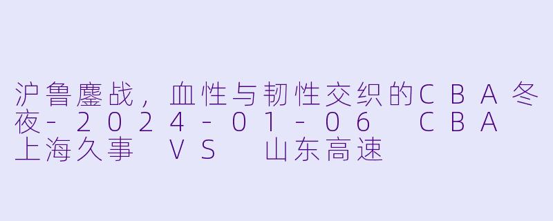 沪鲁鏖战，血X  与韧X  交织的CBA冬夜-2024-01-06 CBA 上海久事 VS 山东高速