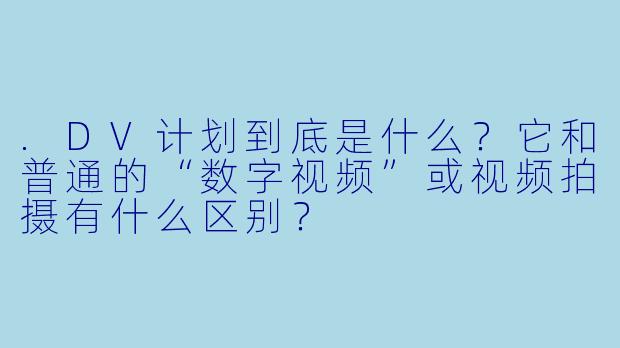 .DV计划到底是什么?它和普通的“数字视频”或视频拍摄有什么区别?