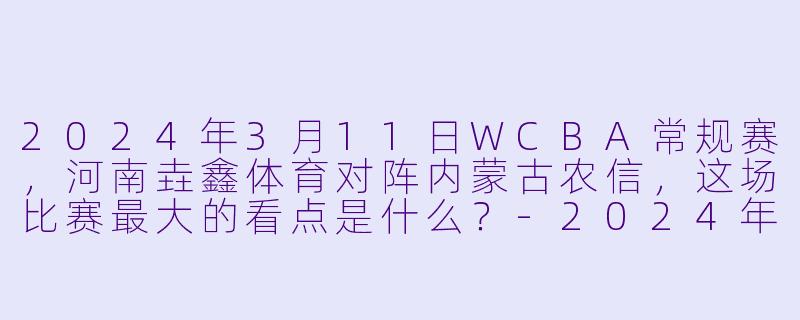 2024年3月11日WCBA常规赛，河南垚鑫体育对阵内蒙古农信，这场比赛最大的看点是什么？-2024年03月11日 WCBA常规赛 河南垚鑫体育vs内蒙古农信