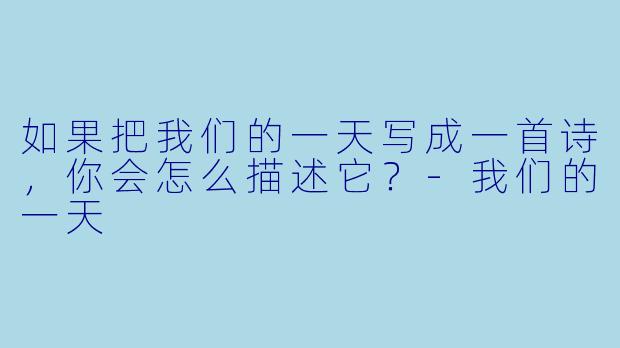 如果把我们的一天写成一首诗，你会怎么描述它？-我们的一天