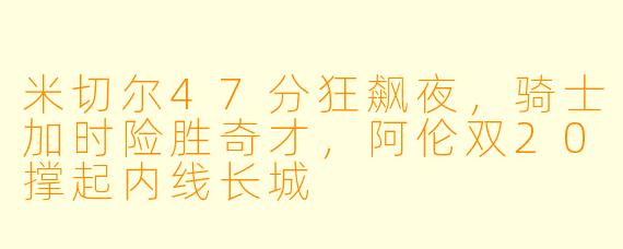 米切尔47分狂飙夜,骑士加时险胜奇才,阿伦双20撑起内线长城