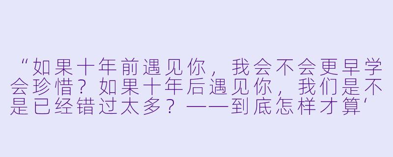 “如果十年前遇见你,我会不会更早学会珍惜?如果十年后遇见你,我们是不是已经错过太多?——到底怎样才算‘对的时间,对的人’?”-对的时间,对的人