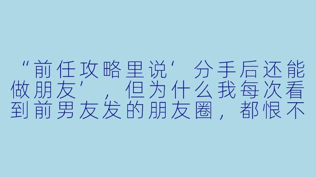 “前任攻略里说‘分手后还能做朋友’,但为什么我每次看到前男友发的朋友圈,都恨不得把手机砸了?尤其是他晒新女友照片的时候,我连他当年吃我剩饭的样子都记起来了——这正常吗?”-前任攻略,双宝爹地别过来