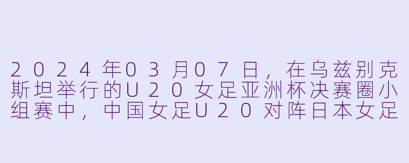 2024年03月07日,在乌兹别克斯坦举行的U20女足亚洲杯决赛圈小组赛中,中国女足U20对阵日本女足U20,最终比分是多少?中国队的进球球员是谁?-2024年03月07日 亚女U20决赛圈 中国女足U20vs日本女足U20