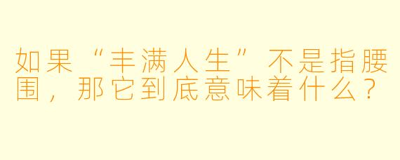 如果“丰满人生”不是指腰围,那它到底意味着什么?