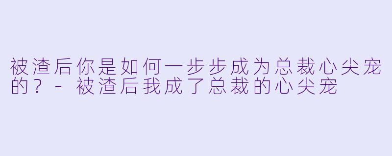 被渣后你是如何一步步成为总裁心尖宠的?-被渣后我成了总裁的心尖宠