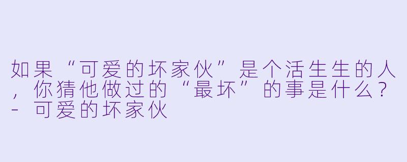如果“可爱的坏家伙”是个活生生的人，你猜他做过的“最坏”的事是什么？-可爱的坏家伙
