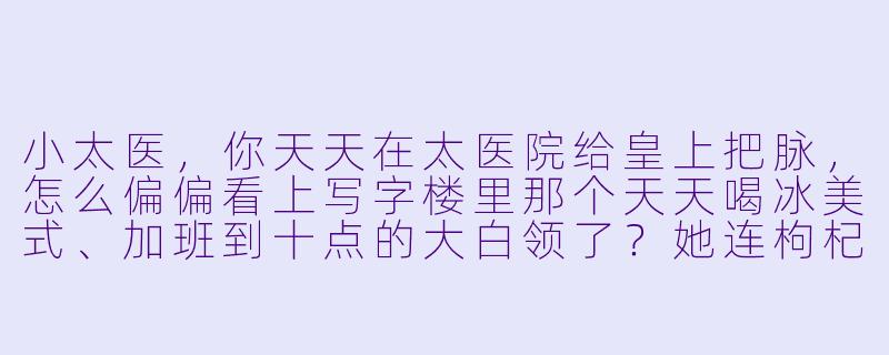 小太医，你天天在太医院给皇上把脉，怎么偏偏看上写字楼里那个天天喝冰美式、加班到十点的大白领了？她连枸杞都不泡，你俩这日子能过到一块儿去吗？-小太医爱上大白领