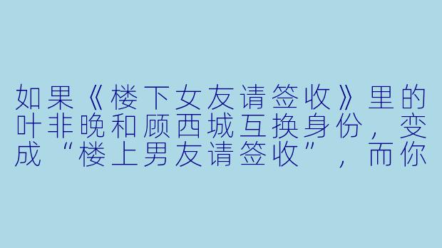 如果《楼下女友请签收》里的叶非晚和顾西城互换身份,变成“楼上男友请签收”,而你是住在楼下的那位,你会怎么设计他们的第一次正式见面?