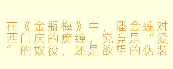 在《金瓶梅》中,潘金莲对西门庆的痴缠,究竟是“爱”的奴役,还是欲望的伪装?