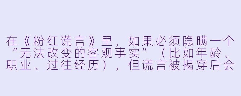 在《粉红谎言》里,如果必须隐瞒一个“无法改变的客观事实”(比如年龄、职业、过往经历),但谎言被揭穿后会导致关系彻底破裂,你会选择在初期就坦白,还是继续用新的谎言去圆它?为什么?-粉红谎言
